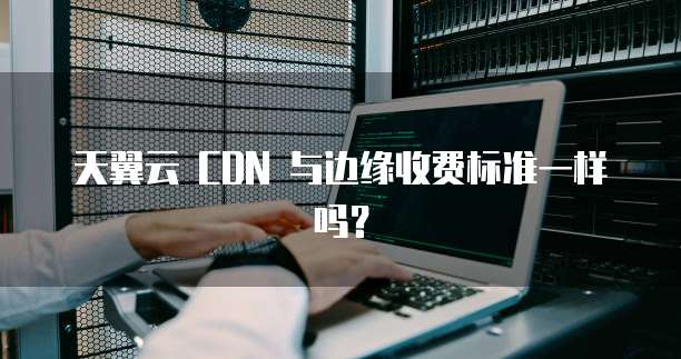 天翼云 CDN 与边缘收费标准一样吗?