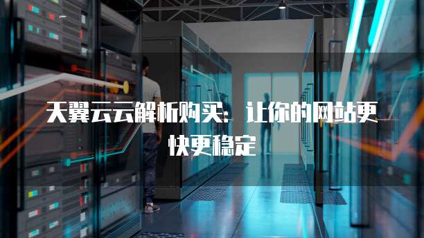 天翼云云解析购买:让你的网站更快更稳定