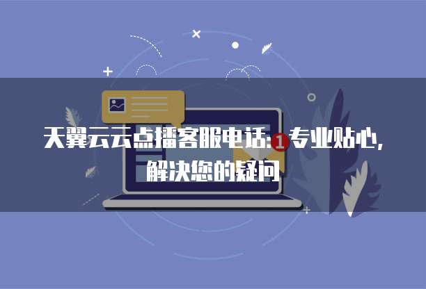 天翼云云点播客服电话:专业贴心,解决您的疑问