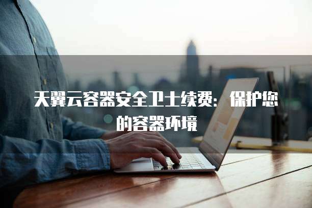 天翼云容器安全卫士续费:保护您的容器环境