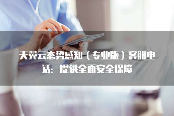 天翼云态势感知(专业版)客服电话:提供全面安全保障