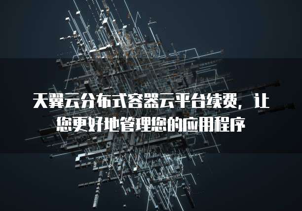 天翼云分布式容器云平台续费,让您更好地管理您的应用程序