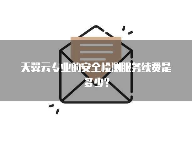 天翼云专业的安全检测服务续费是多少?