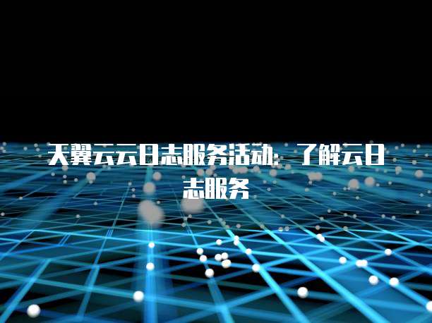 天翼云云日志服务活动:了解云日志服务