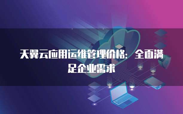 天翼云应用运维管理价格:全面满足企业需求