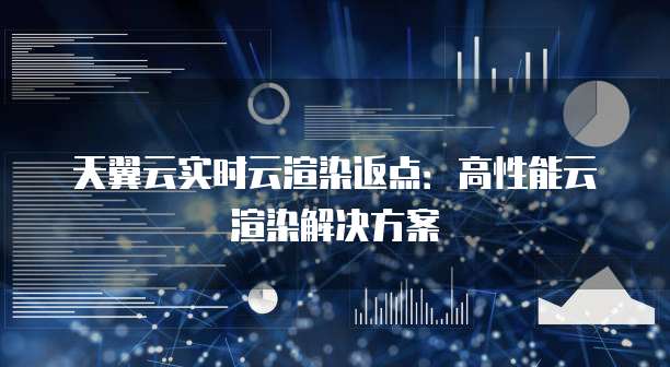 天翼云实时云渲染返点:高性能云渲染解决方案