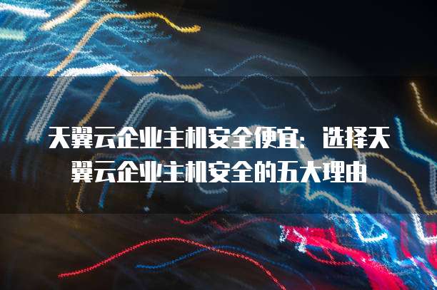 天翼云企业主机安全便宜:选择天翼云企业主机安全的五大理由