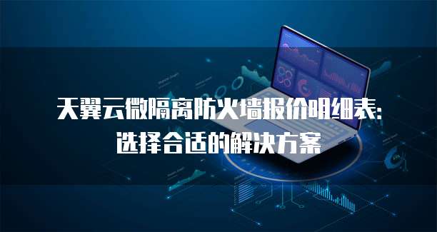 天翼云微隔离防火墙报价明细表:选择合适的解决方案