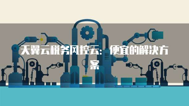 天翼云税务风控云:便宜的解决方案