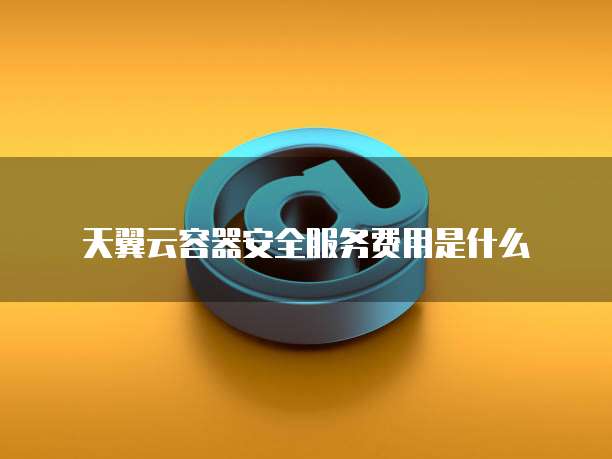 天翼云容器安全服务费用是什么