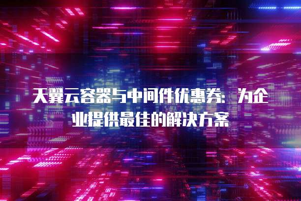 天翼云容器与中间件优惠券：为企业提供最佳的解决方案