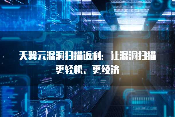 天翼云漏洞扫描返利:让漏洞扫描更轻松、更经济