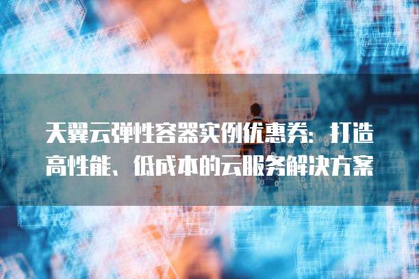天翼云弹性容器实例优惠券:打造高性能、低成本的云服务解决方案