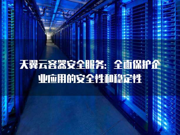 天翼云容器安全服务:全面保护企业应用的安全性和稳定性