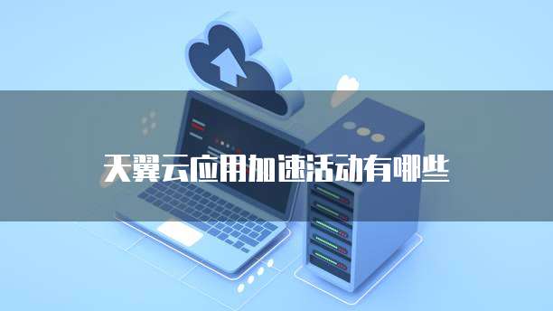 天翼云应用加速活动有哪些