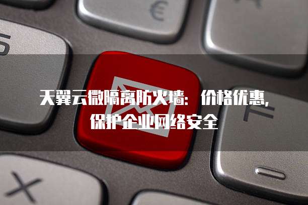 天翼云微隔离防火墙:价格优惠,保护企业网络安全