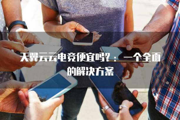 天翼云云电竞便宜吗?:一个全面的解决方案