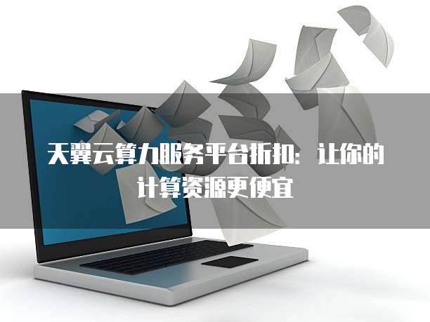 天翼云算力服务平台折扣：让你的计算资源更便宜