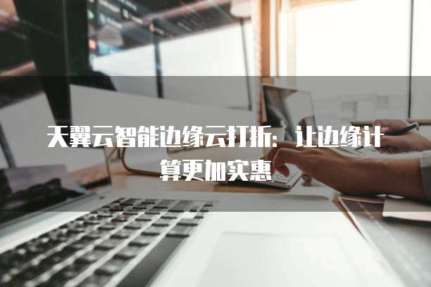 天翼云智能边缘云打折：让边缘计算更加实惠