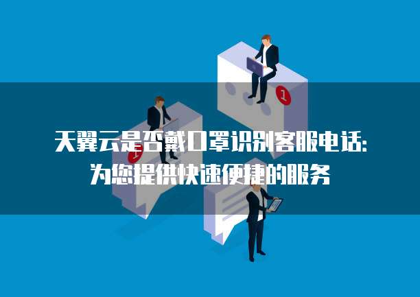 天翼云是否戴口罩识别客服电话:为您提供快速便捷的服务