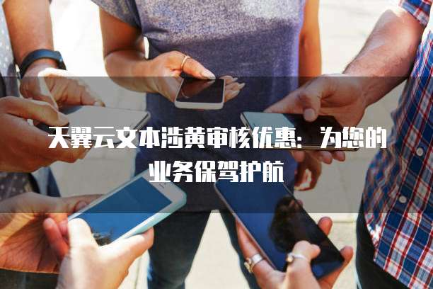 天翼云文本涉黄审核优惠:为您的业务保驾护航