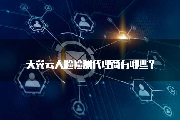天翼云人脸检测代理商有哪些?