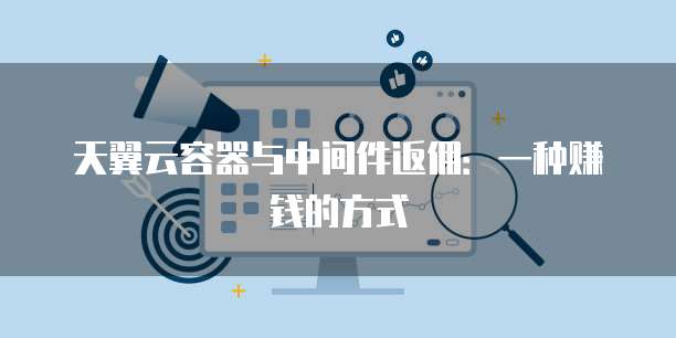 天翼云容器与中间件返佣:一种赚钱的方式