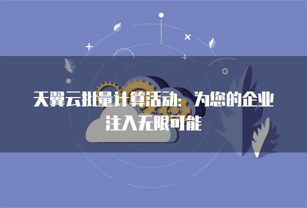 天翼云批量计算活动:为您的企业注入无限可能