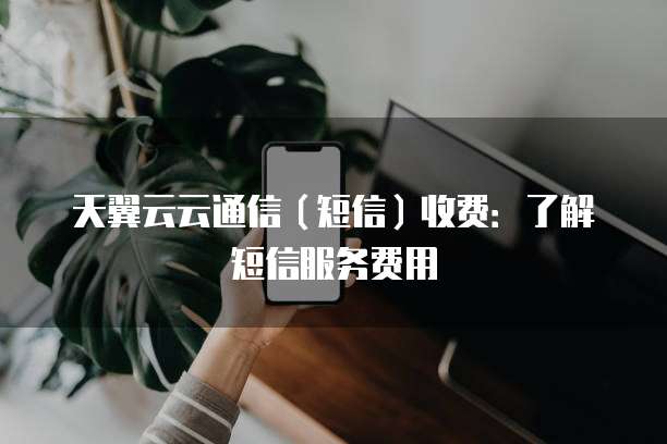 天翼云云通信(短信)收费:了解短信服务费用