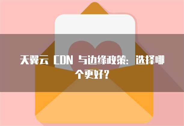 天翼云 CDN 与边缘政策:选择哪个更好?