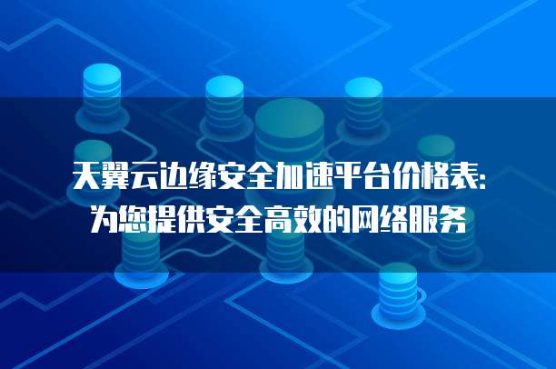 天翼云边缘安全加速平台价格表:为您提供安全高效的网络服务