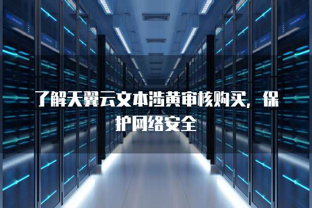 了解天翼云文本涉黄审核购买，保护网络安全