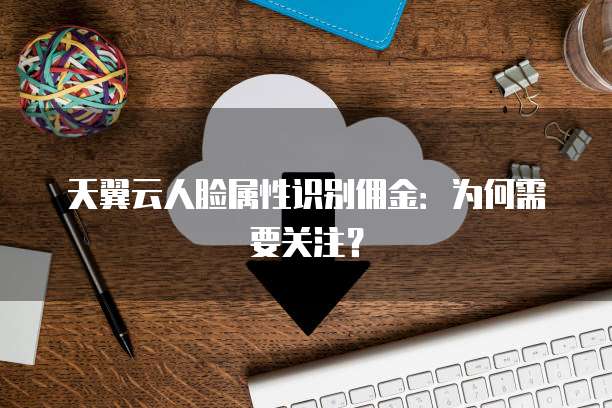 天翼云人脸属性识别佣金:为何需要关注?