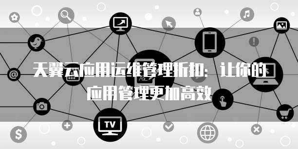 天翼云应用运维管理折扣:让你的应用管理更加高效