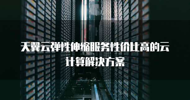 天翼云弹性伸缩服务性价比高的云计算解决方案