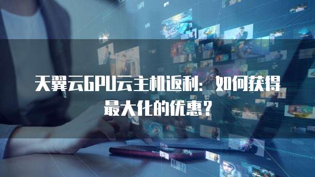 天翼云GPU云主机返利:如何获得最大化的优惠?