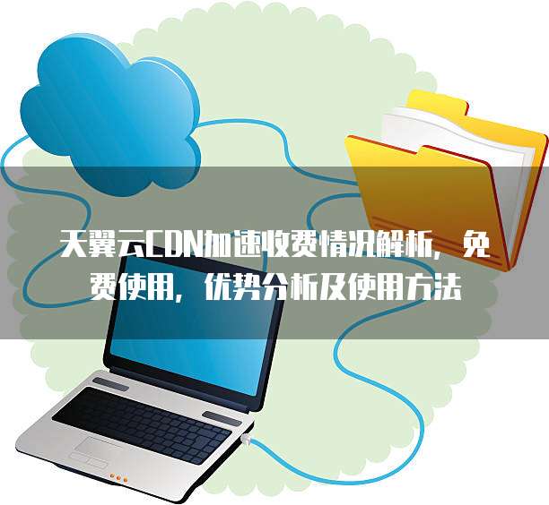 天翼云CDN加速收费情况解析，免费使用，优势分析及使用方法