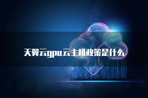 天翼云gpu云主机政策是什么