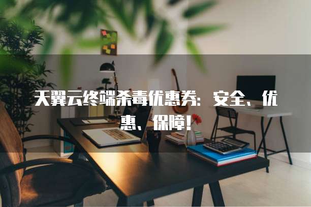 天翼云终端杀毒优惠券：安全、优惠、保障！