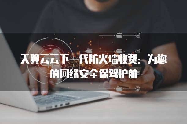 天翼云云下一代防火墙收费：为您的网络安全保驾护航