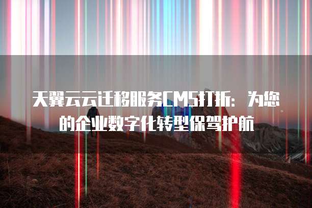 天翼云云迁移服务CMS打折:为您的企业数字化转型保驾护航