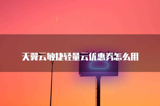 天翼云敏捷轻量云优惠券怎么用