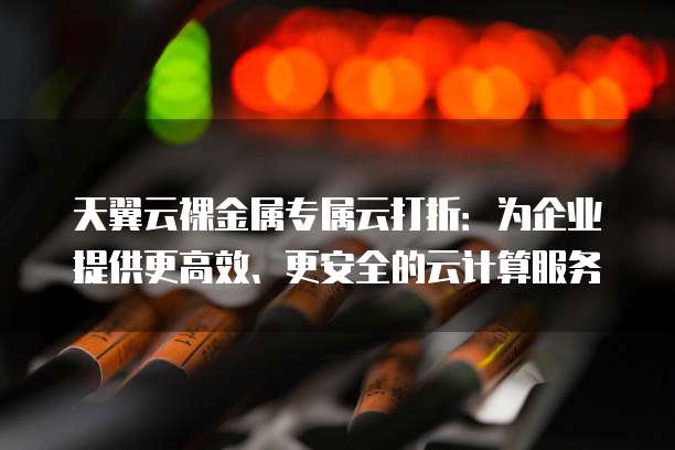 天翼云裸金属专属云打折:为企业提供更高效、更安全的云计算服务