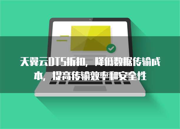 天翼云DTS折扣,降低数据传输成本,提高传输效率和安全性