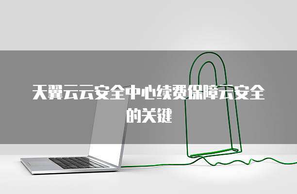 天翼云云安全中心续费保障云安全的关键
