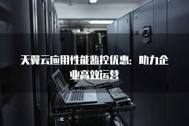 天翼云应用性能监控优惠:助力企业高效运营