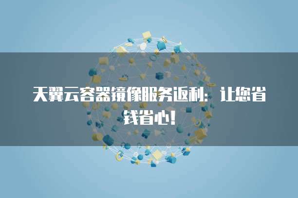 天翼云容器镜像服务返利:让您省钱省心!