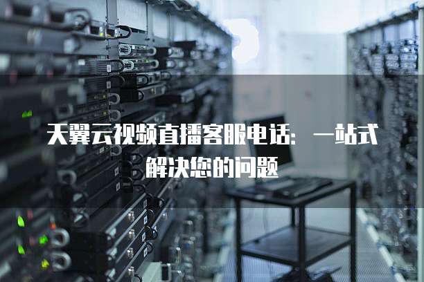 天翼云视频直播客服电话:一站式解决您的问题