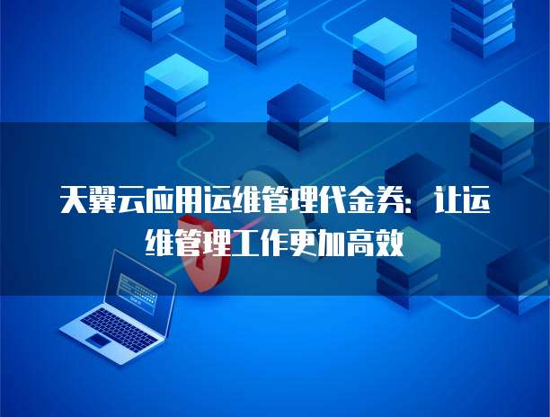 天翼云应用运维管理代金券:让运维管理工作更加高效