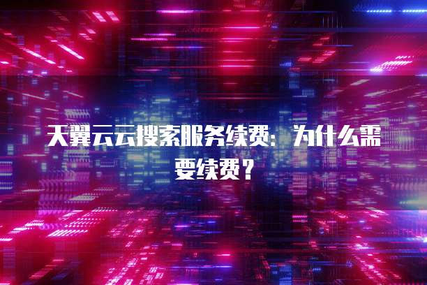 天翼云云搜索服务续费:为什么需要续费?